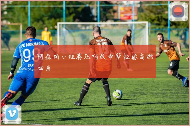 阿森纳小组赛压哨改命萨拉赫高燃回看