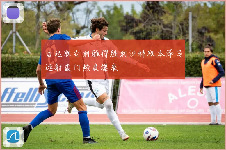 吉达联合利雅得胜利沙特联本泽马远射轰门热度爆表
