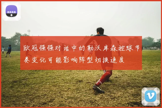 欧冠强强对话中的勒沃库森控球节奏变化可能影响阵型切换速度