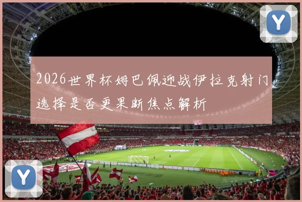 2026世界杯姆巴佩迎战伊拉克射门选择是否更果断焦点解析