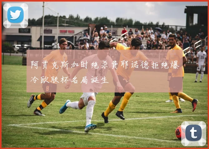 阿贾克斯加时绝杀费耶诺德拒绝爆冷欧联杯名局诞生