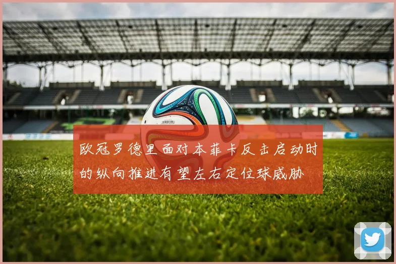 欧冠罗德里面对本菲卡反击启动时的纵向推进有望左右定位球威胁