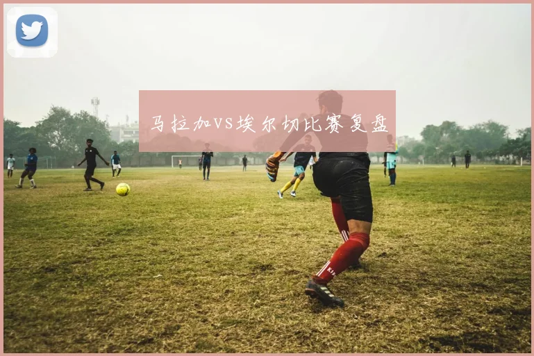 马拉加vs埃尔切比赛复盘