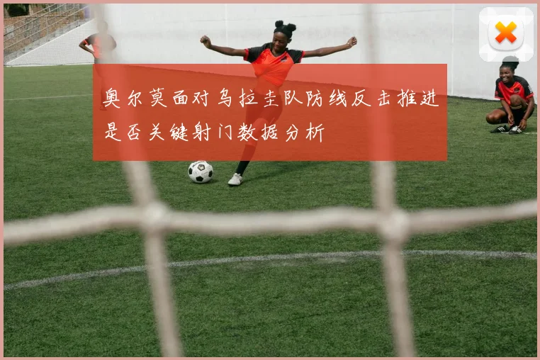 奥尔莫面对乌拉圭队防线反击推进是否关键射门数据分析