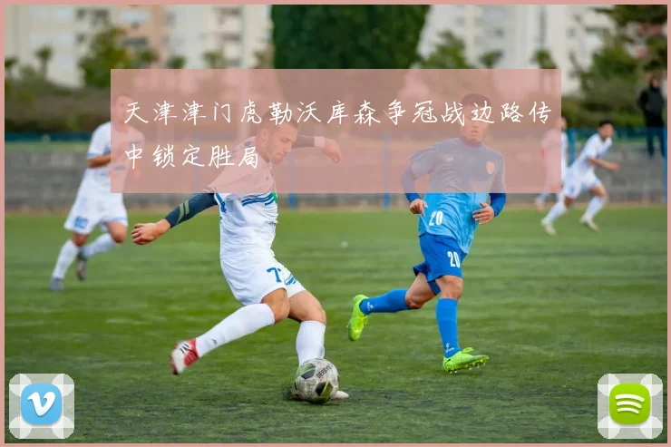 天津津门虎勒沃库森争冠战边路传中锁定胜局