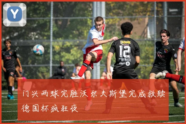 门兴两球完胜沃尔夫斯堡完成救赎德国杯疯狂夜