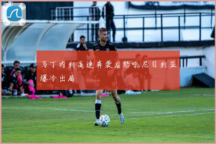 马丁内利高速奔袭后怒吼尼日利亚爆冷出局