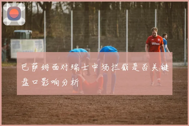 巴萨姆面对瑞士中场拦截是否关键盘口影响分析