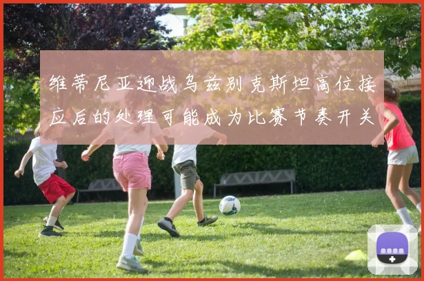 维蒂尼亚迎战乌兹别克斯坦高位接应后的处理可能成为比赛节奏开关