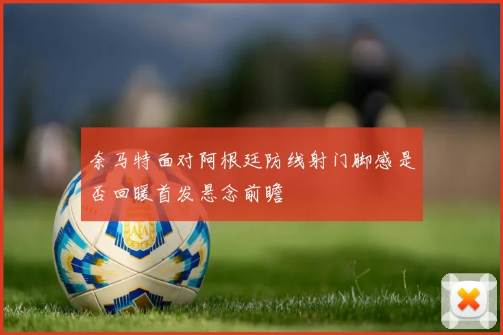 奈马特面对阿根廷防线射门脚感是否回暖首发悬念前瞻