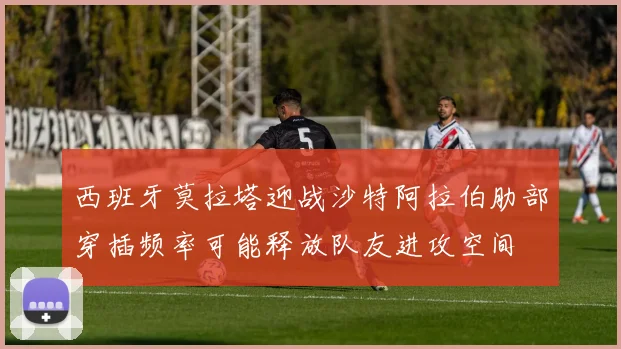 西班牙莫拉塔迎战沙特阿拉伯肋部穿插频率可能释放队友进攻空间