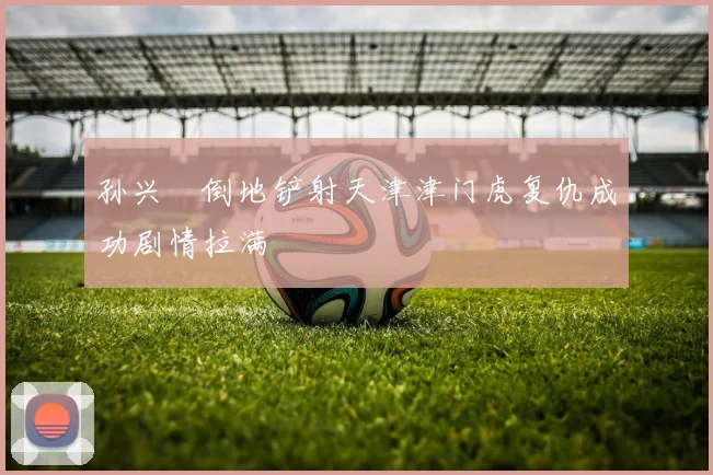 孙兴慜倒地铲射天津津门虎复仇成功剧情拉满
