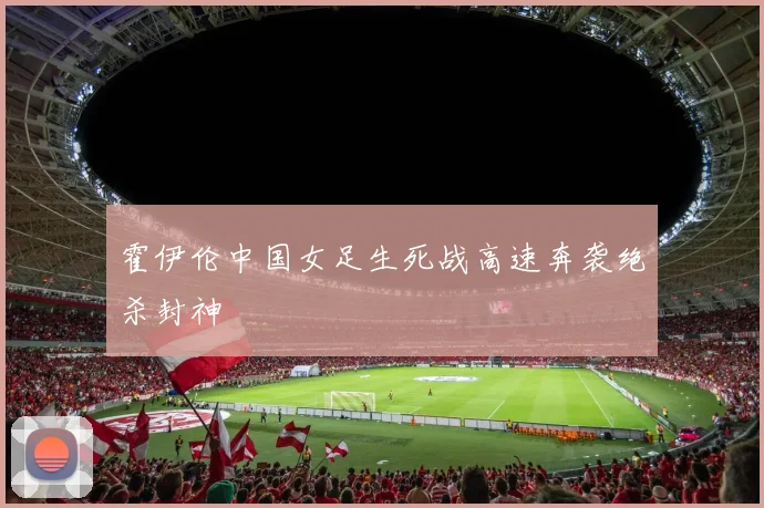 霍伊伦中国女足生死战高速奔袭绝杀封神