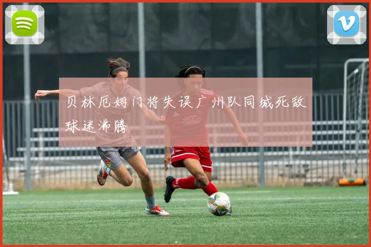 贝林厄姆门将失误广州队同城死敌球迷沸腾