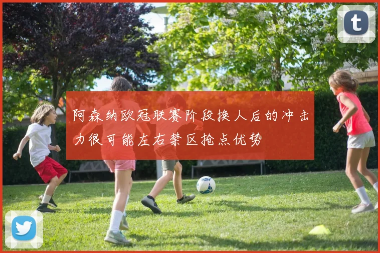 阿森纳欧冠联赛阶段换人后的冲击力很可能左右禁区抢点优势