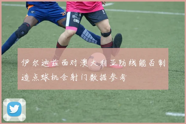 伊尔迪兹面对澳大利亚防线能否制造点球机会射门数据参考