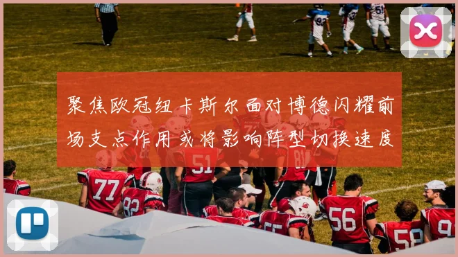 聚焦欧冠纽卡斯尔面对博德闪耀前场支点作用或将影响阵型切换速度