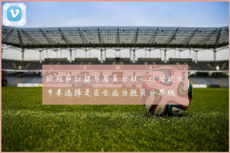 欧冠萨拉赫与居莱尔核心对话进攻节奏选择是否会成为胜负分界线