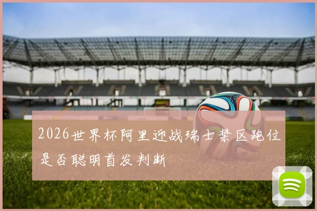 2026世界杯阿里迎战瑞士禁区跑位是否聪明首发判断