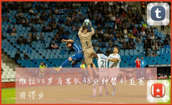 维拉vs罗马客队48分钟替补直塞小将得分