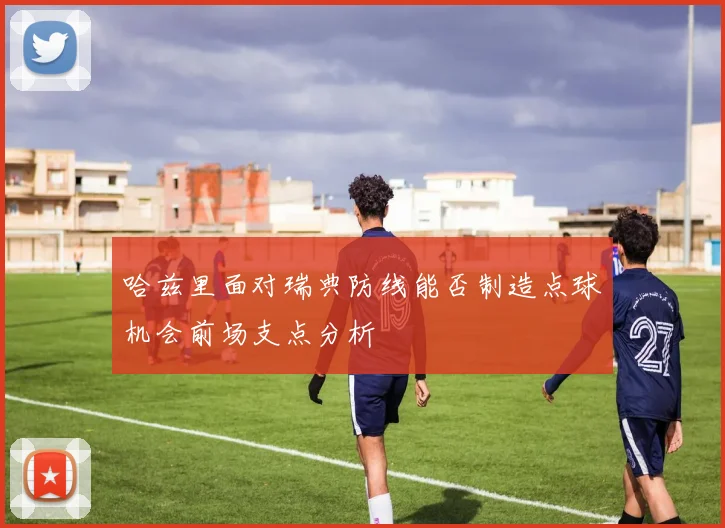哈兹里面对瑞典防线能否制造点球机会前场支点分析