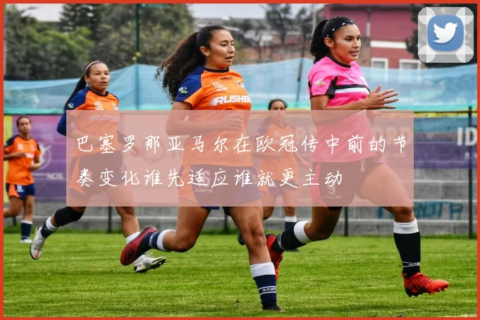巴塞罗那亚马尔在欧冠传中前的节奏变化谁先适应谁就更主动
