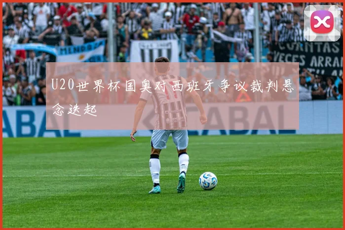 U20世界杯国奥对西班牙争议裁判悬念迭起