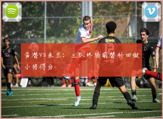 黄潜vs米兰:主队终场前替补回做小将得分