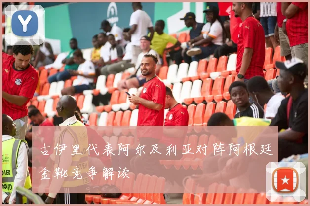 古伊里代表阿尔及利亚对阵阿根廷金靴竞争解读