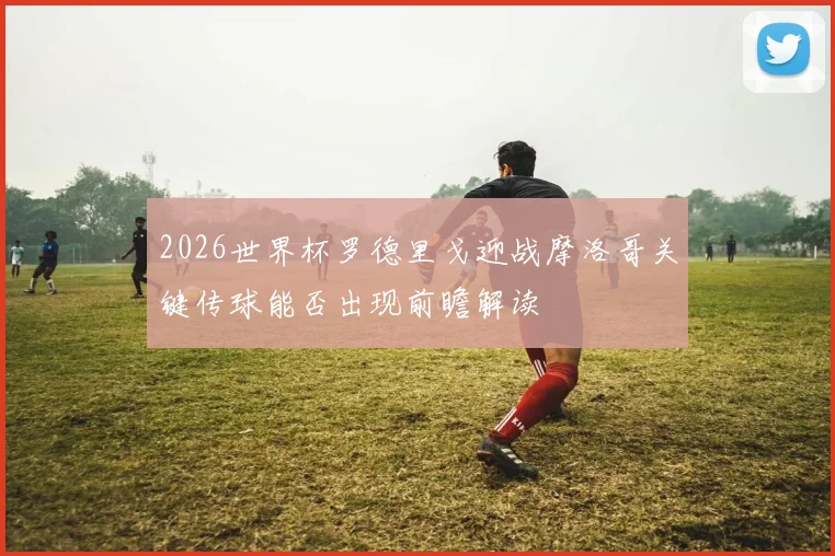 2026世界杯罗德里戈迎战摩洛哥关键传球能否出现前瞻解读