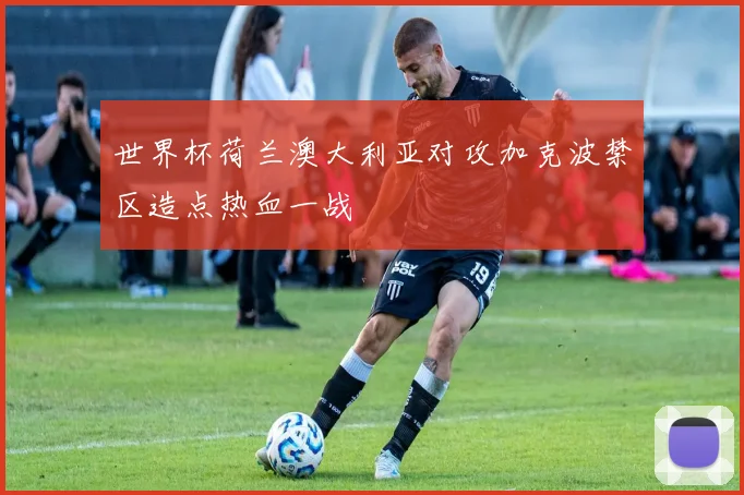 世界杯荷兰澳大利亚对攻加克波禁区造点热血一战